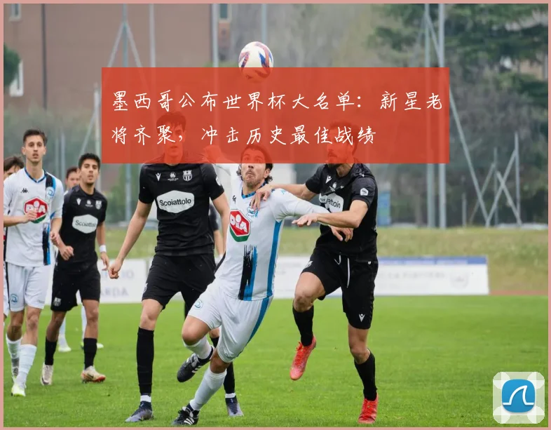 墨西哥公布世界杯大名单：新星老将齐聚，冲击历史最佳战绩