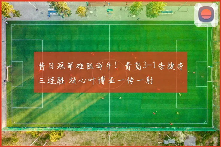 昔日冠军难阻海牛！青岛3-1告捷夺三连胜 核心叶博亚一传一射