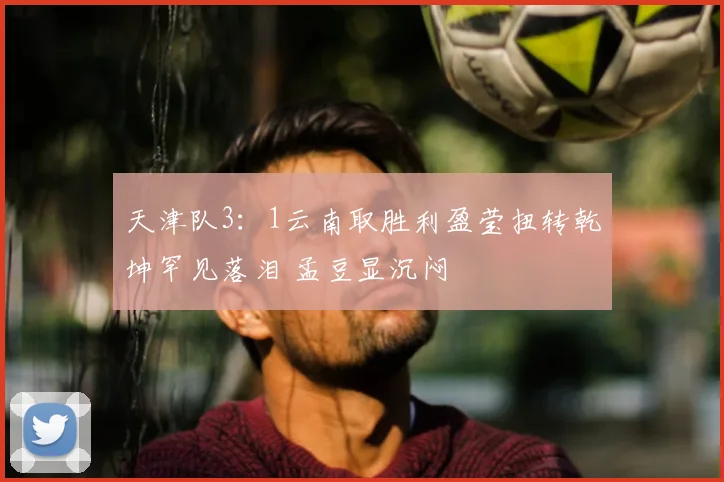 天津队3：1云南取胜利盈莹扭转乾坤罕见落泪 孟豆显沉闷