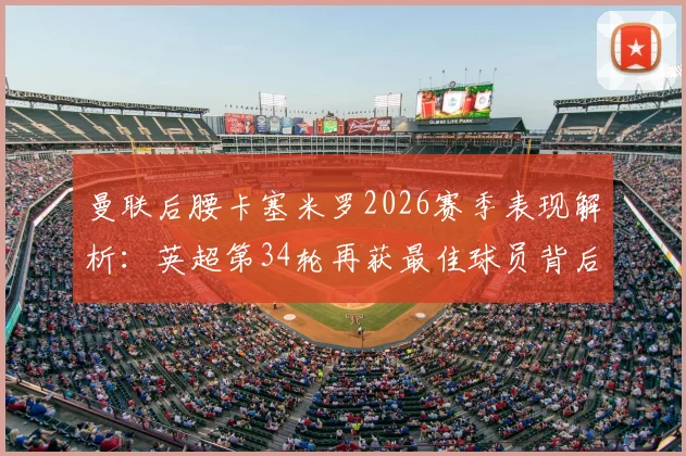 曼联后腰卡塞米罗2026赛季表现解析：英超第34轮再获最佳球员背后，第二次获奖的含金量与数据分析
