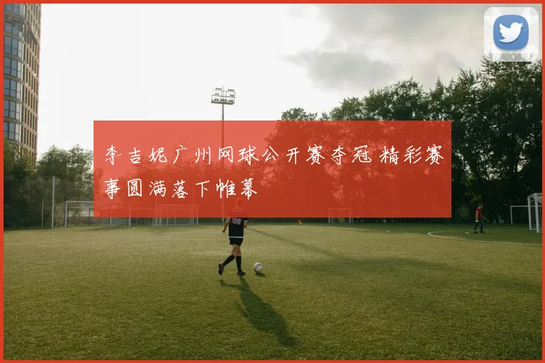 李吉妮广州网球公开赛夺冠 精彩赛事圆满落下帷幕