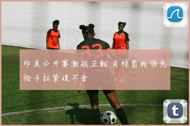 印度公开赛激战正酣 肖特首轮领先恰卡拉紧追不舍