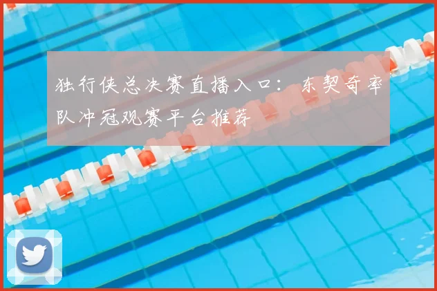 独行侠总决赛直播入口：东契奇率队冲冠观赛平台推荐