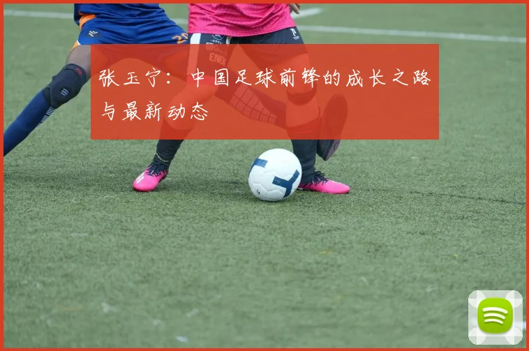 张玉宁：中国足球前锋的成长之路与最新动态