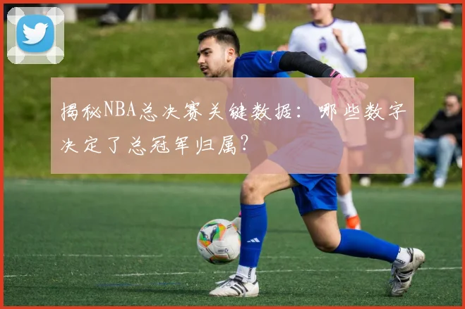 揭秘NBA总决赛关键数据：哪些数字决定了总冠军归属？