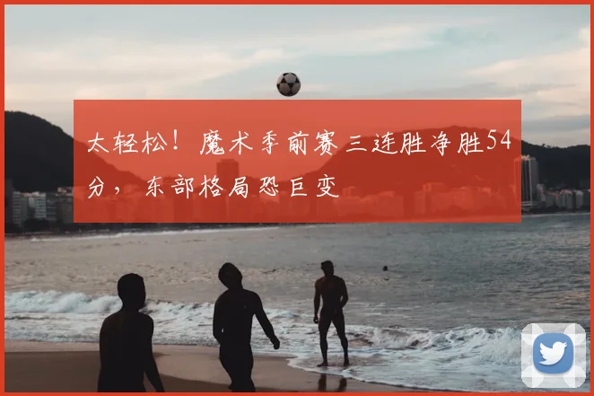太轻松！魔术季前赛三连胜净胜54分，东部格局恐巨变