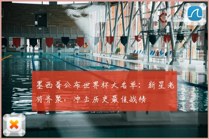 墨西哥公布世界杯大名单：新星老将齐聚，冲击历史最佳战绩