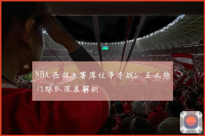 NBA 西部决赛席位争夺战：五大热门球队深度解析