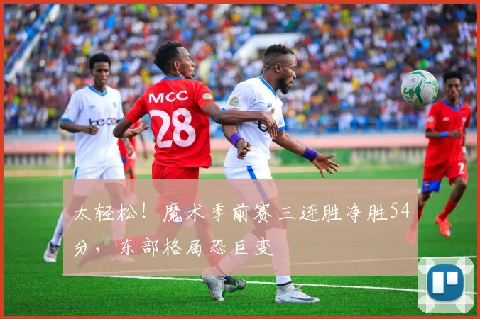 太轻松！魔术季前赛三连胜净胜54分，东部格局恐巨变