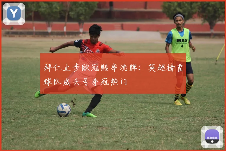 拜仁止步欧冠赔率洗牌：英超榜首球队成头号夺冠热门