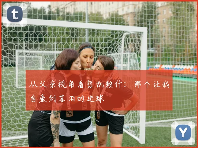 从父亲视角看哲凯赖什：那个让我自豪到落泪的进球
