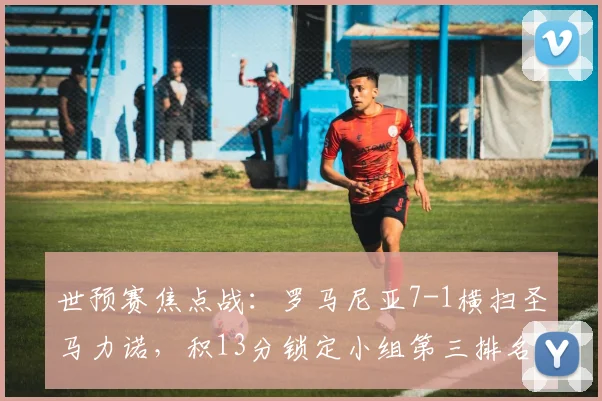 世预赛焦点战：罗马尼亚7-1横扫圣马力诺，积13分锁定小组第三排名